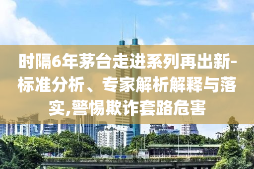 時隔6年茅臺走進系列再出新-標準分析、專家解析解釋與落實,警惕欺詐套路危害