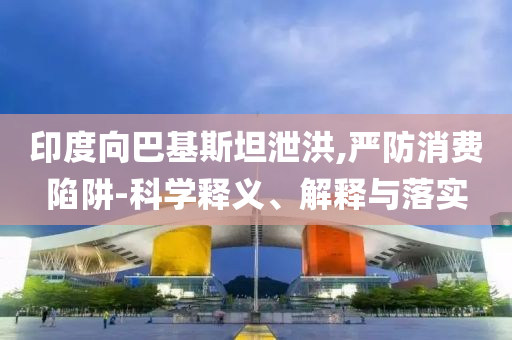 印度向巴基斯坦泄洪,嚴(yán)防消費(fèi)陷阱-科學(xué)釋義、解釋與落實(shí)