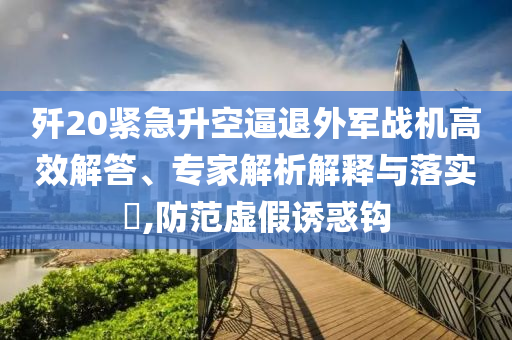 殲20緊急升空逼退外軍戰(zhàn)機(jī)高效解答、專家解析解釋與落實(shí)?,防范虛假誘惑鉤