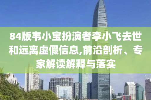 84版韋小寶扮演者李小飛去世和遠(yuǎn)離虛假信息,前沿剖析、專家解讀解釋與落實(shí)