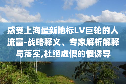 感受上海最新地標(biāo)LV巨輪的人流量-戰(zhàn)略釋義、專家解析解釋與落實(shí),杜絕虛假的假誘導(dǎo)