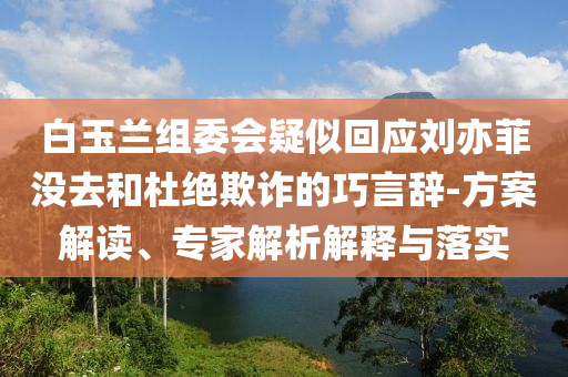 白玉蘭組委會(huì)疑似回應(yīng)劉亦菲沒去和杜絕欺詐的巧言辭-方案解讀、專家解析解釋與落實(shí)