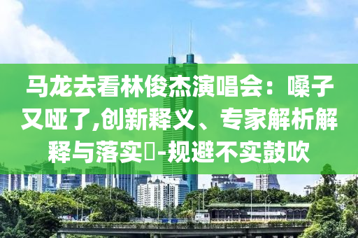 馬龍去看林俊杰演唱會：嗓子又啞了,創(chuàng)新釋義、專家解析解釋與落實(shí)?-規(guī)避不實(shí)鼓吹