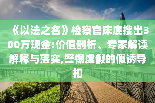 《以法之名》檢察官床底搜出300萬現(xiàn)金:價值剖析、專家解讀解釋與落實(shí),警惕虛假的假誘導(dǎo)扣