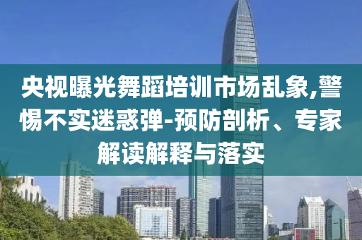 央視曝光舞蹈培訓(xùn)市場(chǎng)亂象,警惕不實(shí)迷惑彈-預(yù)防剖析、專家解讀解釋與落實(shí)