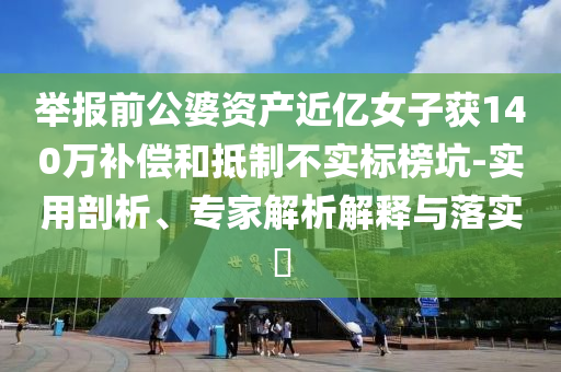 舉報(bào)前公婆資產(chǎn)近億女子獲140萬補(bǔ)償和抵制不實(shí)標(biāo)榜坑-實(shí)用剖析、專家解析解釋與落實(shí)?