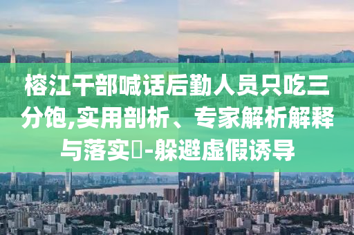 榕江干部喊話后勤人員只吃三分飽,實(shí)用剖析、專家解析解釋與落實(shí)?-躲避虛假誘導(dǎo)