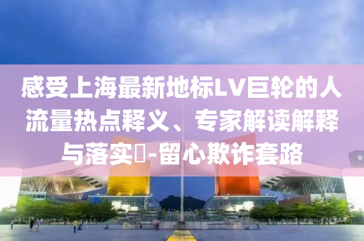 感受上海最新地標(biāo)LV巨輪的人流量熱點釋義、專家解讀解釋與落實?-留心欺詐套路