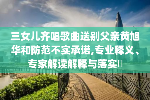 三女兒齊唱歌曲送別父親黃旭華和防范不實承諾,專業(yè)釋義、專家解讀解釋與落實?