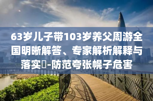 63歲兒子帶103歲養(yǎng)父周游全國明晰解答、專家解析解釋與落實?-防范夸張幌子危害