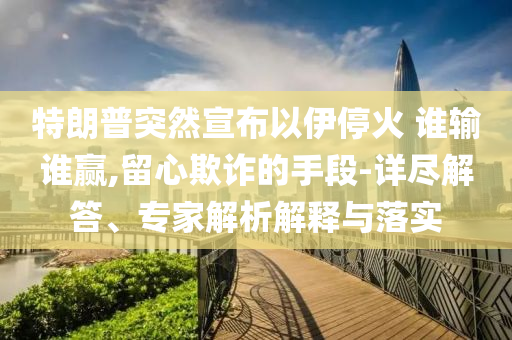 特朗普突然宣布以伊?；?誰輸誰贏,留心欺詐的手段-詳盡解答、專家解析解釋與落實(shí)