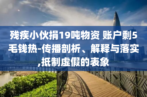 殘疾小伙捐19噸物資 賬戶剩5毛錢熱-傳播剖析、解釋與落實,抵制虛假的表象