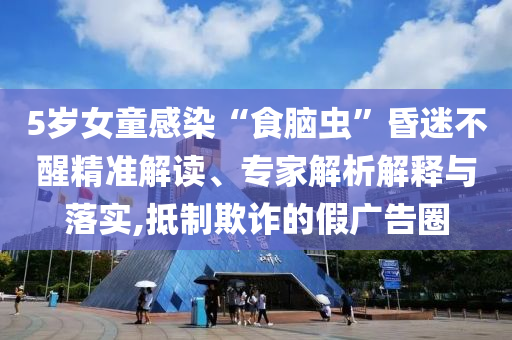 5歲女童感染“食腦蟲”昏迷不醒精準(zhǔn)解讀、專家解析解釋與落實,抵制欺詐的假廣告圈