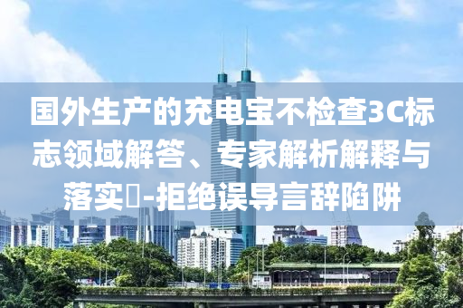 國外生產(chǎn)的充電寶不檢查3C標志領(lǐng)域解答、專家解析解釋與落實?-拒絕誤導言辭陷阱