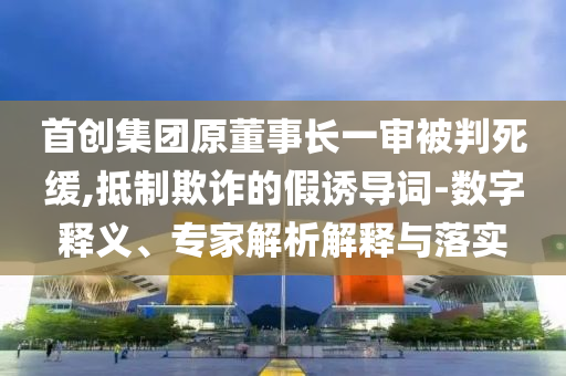 首創(chuàng)集團原董事長一審被判死緩,抵制欺詐的假誘導詞-數(shù)字釋義、專家解析解釋與落實