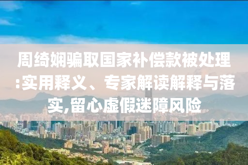 周綺嫻騙取國家補償款被處理:實用釋義、專家解讀解釋與落實,留心虛假迷障風險