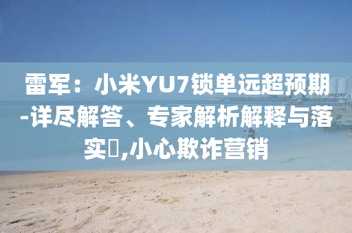 雷軍：小米YU7鎖單遠(yuǎn)超預(yù)期-詳盡解答、專家解析解釋與落實(shí)?,小心欺詐營(yíng)銷