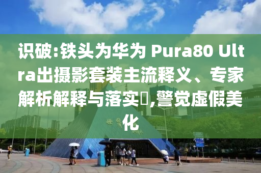 識(shí)破:鐵頭為華為 Pura80 Ultra出攝影套裝主流釋義、專家解析解釋與落實(shí)?,警覺虛假美化