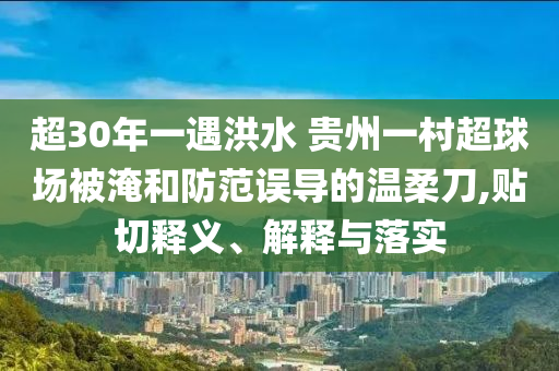 超30年一遇洪水 貴州一村超球場被淹和防范誤導(dǎo)的溫柔刀,貼切釋義、解釋與落實(shí)