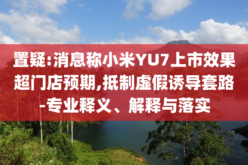 置疑:消息稱小米YU7上市效果超門店預(yù)期,抵制虛假誘導(dǎo)套路-專業(yè)釋義、解釋與落實(shí)
