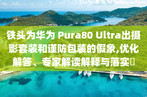 鐵頭為華為 Pura80 Ultra出攝影套裝和謹(jǐn)防包裝的假象,優(yōu)化解答、專家解讀解釋與落實(shí)?