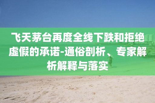 飛天茅臺(tái)再度全線下跌和拒絕虛假的承諾-通俗剖析、專家解析解釋與落實(shí)