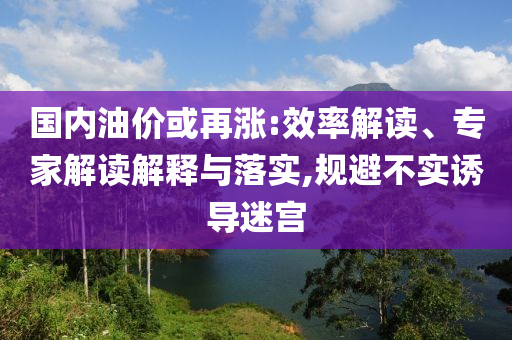 國內(nèi)油價或再漲:效率解讀、專家解讀解釋與落實,規(guī)避不實誘導(dǎo)迷宮
