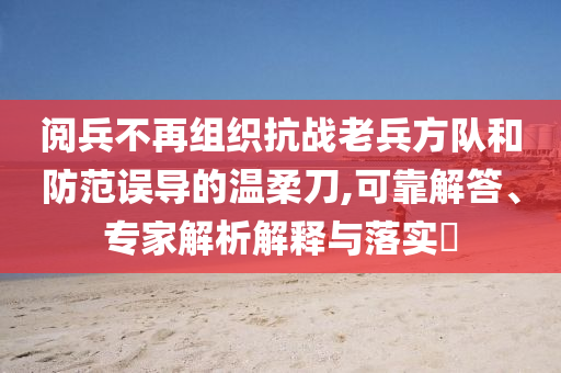 閱兵不再組織抗戰(zhàn)老兵方隊(duì)和防范誤導(dǎo)的溫柔刀,可靠解答、專家解析解釋與落實(shí)?