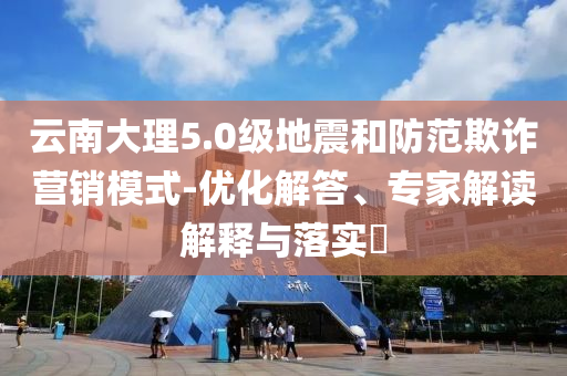 云南大理5.0級地震和防范欺詐營銷模式-優(yōu)化解答、專家解讀解釋與落實?