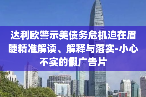 達(dá)利歐警示美債務(wù)危機(jī)迫在眉睫精準(zhǔn)解讀、解釋與落實(shí)-小心不實(shí)的假?gòu)V告片