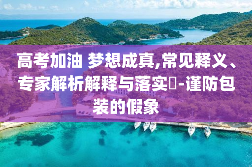 高考加油 夢(mèng)想成真,常見釋義、專家解析解釋與落實(shí)?-謹(jǐn)防包裝的假象