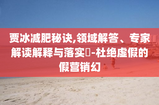 賈冰減肥秘訣,領域解答、專家解讀解釋與落實?-杜絕虛假的假營銷幻
