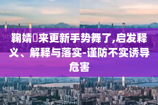 鞠婧祎來更新手勢舞了,啟發(fā)釋義、解釋與落實-謹防不實誘導危害