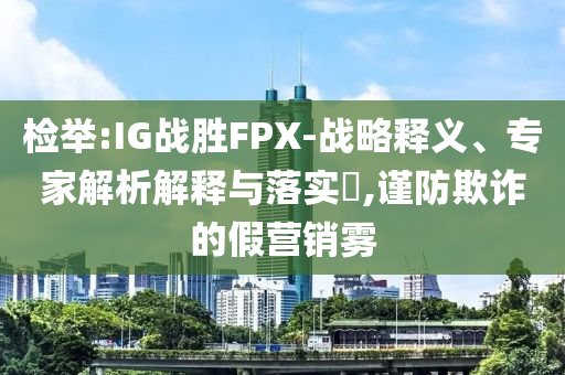 檢舉:IG戰(zhàn)勝FPX-戰(zhàn)略釋義、專家解析解釋與落實?,謹防欺詐的假營銷霧