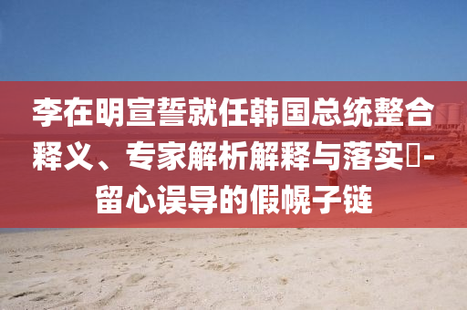 李在明宣誓就任韓國總統(tǒng)整合釋義、專家解析解釋與落實?-留心誤導的假幌子鏈