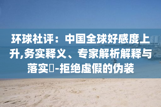 環(huán)球社評：中國全球好感度上升,務(wù)實釋義、專家解析解釋與落實?-拒絕虛假的偽裝