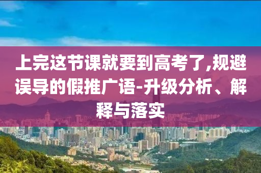 上完這節(jié)課就要到高考了,規(guī)避誤導的假推廣語-升級分析、解釋與落實