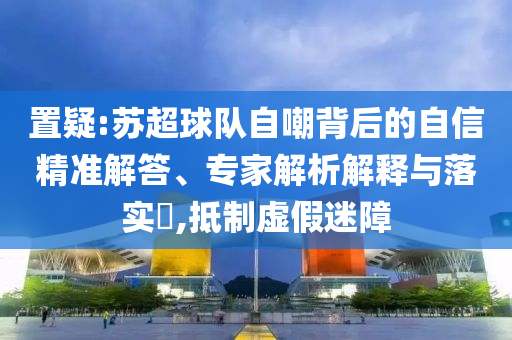置疑:蘇超球隊自嘲背后的自信精準解答、專家解析解釋與落實?,抵制虛假迷障