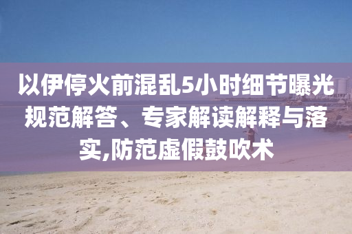 以伊?；鹎盎靵y5小時(shí)細(xì)節(jié)曝光規(guī)范解答、專家解讀解釋與落實(shí),防范虛假鼓吹術(shù)