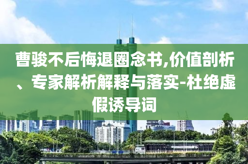 曹駿不后悔退圈念書,價值剖析、專家解析解釋與落實-杜絕虛假誘導詞