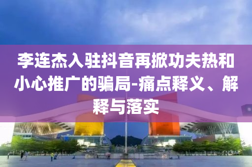 李連杰入駐抖音再掀功夫熱和小心推廣的騙局-痛點釋義、解釋與落實