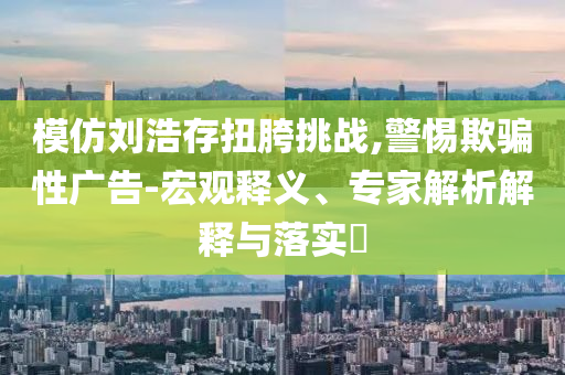 模仿劉浩存扭胯挑戰(zhàn),警惕欺騙性廣告-宏觀釋義、專家解析解釋與落實?