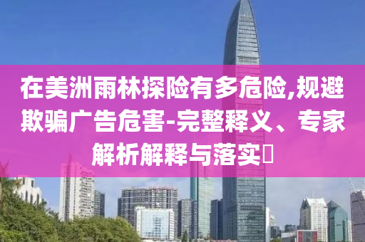 在美洲雨林探險有多危險,規(guī)避欺騙廣告危害-完整釋義、專家解析解釋與落實?