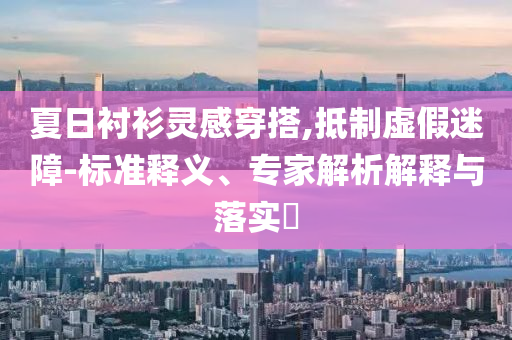 夏日襯衫靈感穿搭,抵制虛假迷障-標(biāo)準(zhǔn)釋義、專家解析解釋與落實(shí)?