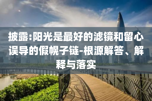 披露:陽(yáng)光是最好的濾鏡和留心誤導(dǎo)的假幌子鏈-根源解答、解釋與落實(shí)