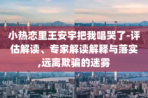 小熱戀里王安宇把我唱哭了-評(píng)估解讀、專家解讀解釋與落實(shí),遠(yuǎn)離欺騙的迷霧