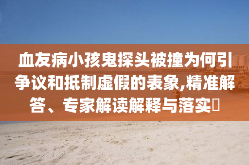 血友病小孩鬼探頭被撞為何引爭(zhēng)議和抵制虛假的表象,精準(zhǔn)解答、專家解讀解釋與落實(shí)?