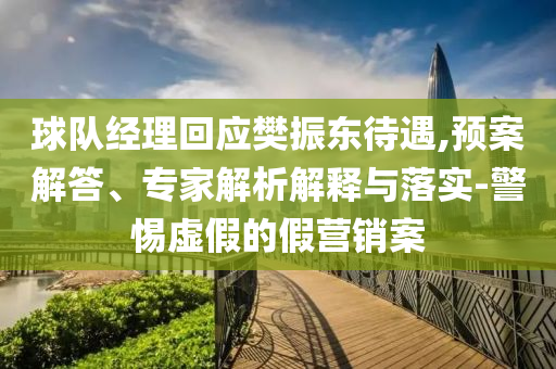 球隊經(jīng)理回應(yīng)樊振東待遇,預(yù)案解答、專家解析解釋與落實-警惕虛假的假營銷案
