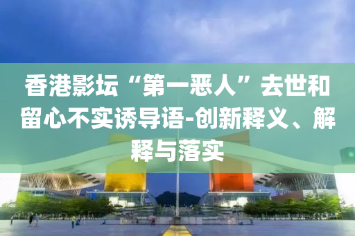 香港影壇“第一惡人”去世和留心不實(shí)誘導(dǎo)語(yǔ)-創(chuàng)新釋義、解釋與落實(shí)