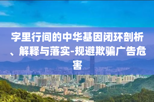 字里行間的中華基因閉環(huán)剖析、解釋與落實(shí)-規(guī)避欺騙廣告危害